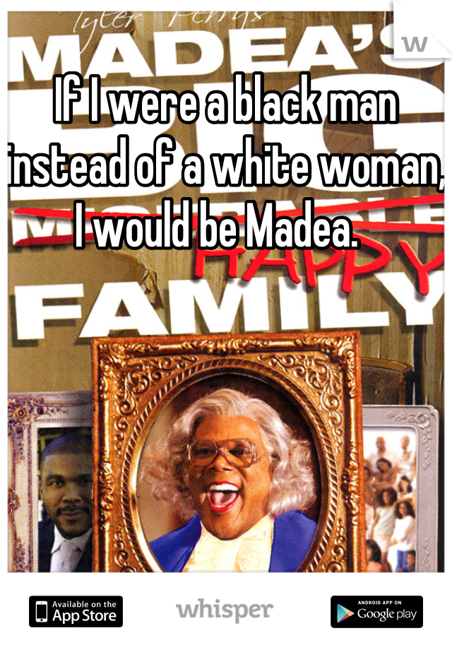 If I were a black man instead of a white woman, I would be Madea.  