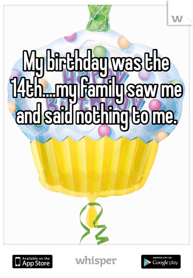 My birthday was the 14th....my family saw me and said nothing to me.