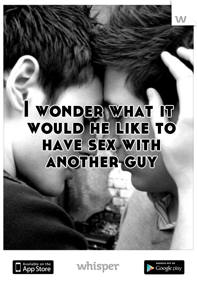 I wonder what it would he like to have sex with another guy