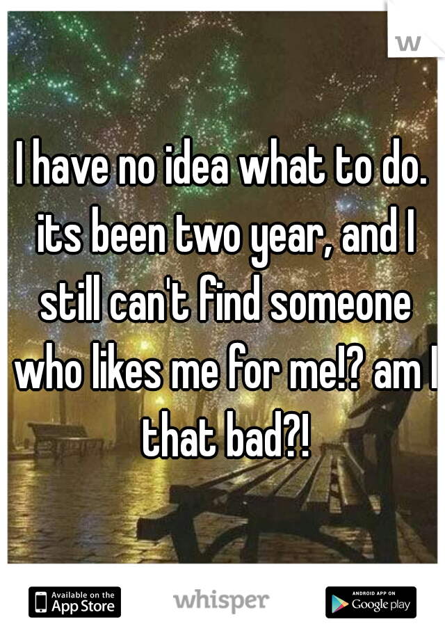 I have no idea what to do. its been two year, and I still can't find someone who likes me for me!? am I that bad?!