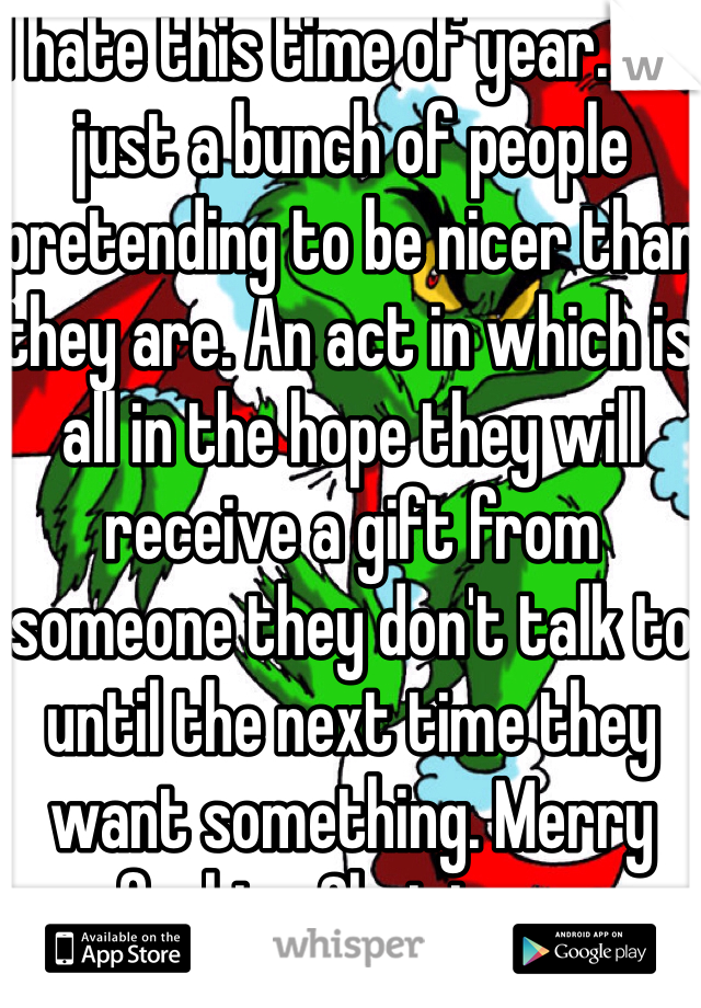 I hate this time of year. It's just a bunch of people pretending to be nicer than they are. An act in which is all in the hope they will receive a gift from someone they don't talk to until the next time they want something. Merry fucking Christmas