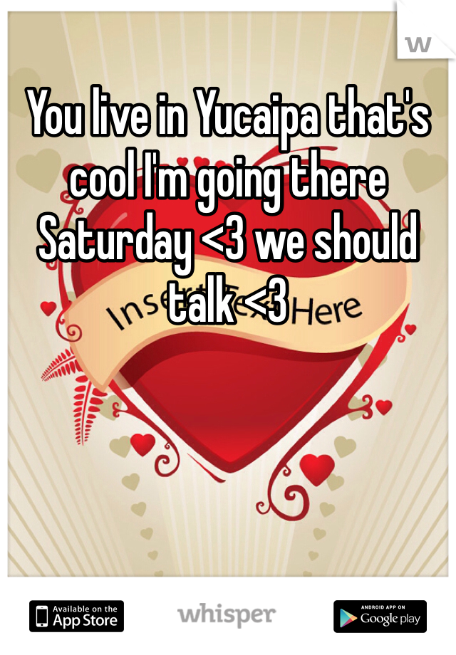 You live in Yucaipa that's cool I'm going there Saturday <3 we should talk <3 