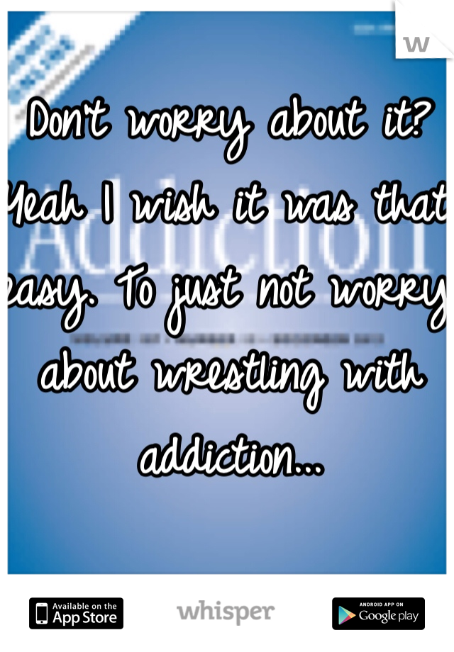 Don't worry about it? Yeah I wish it was that easy. To just not worry about wrestling with addiction...