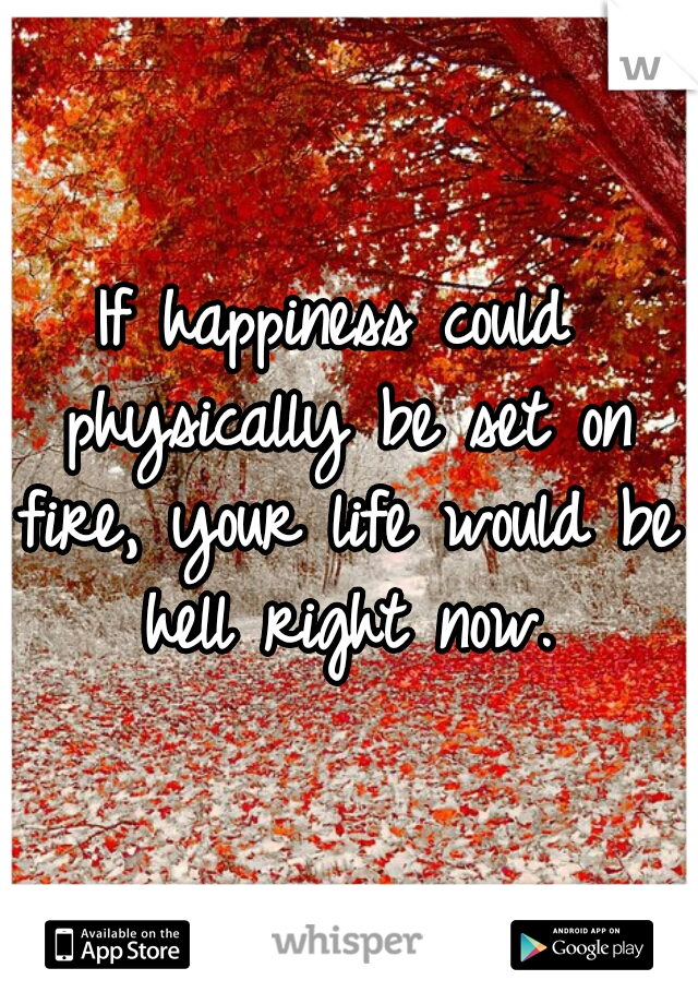 If happiness could physically be set on fire, your life would be hell right now.