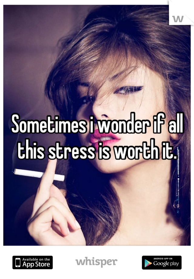 Sometimes i wonder if all this stress is worth it.