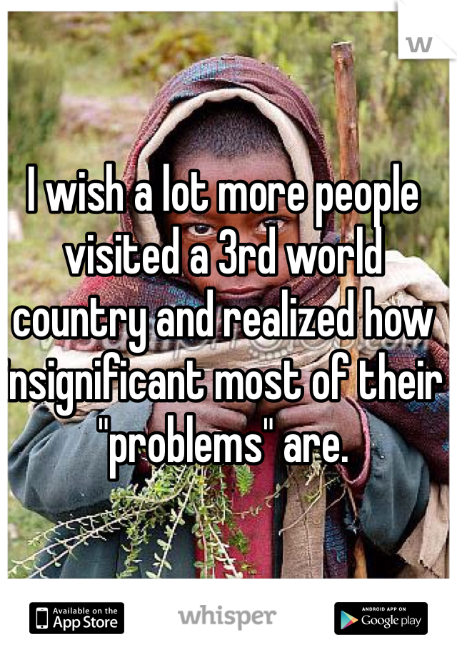 I wish a lot more people visited a 3rd world country and realized how insignificant most of their "problems" are.