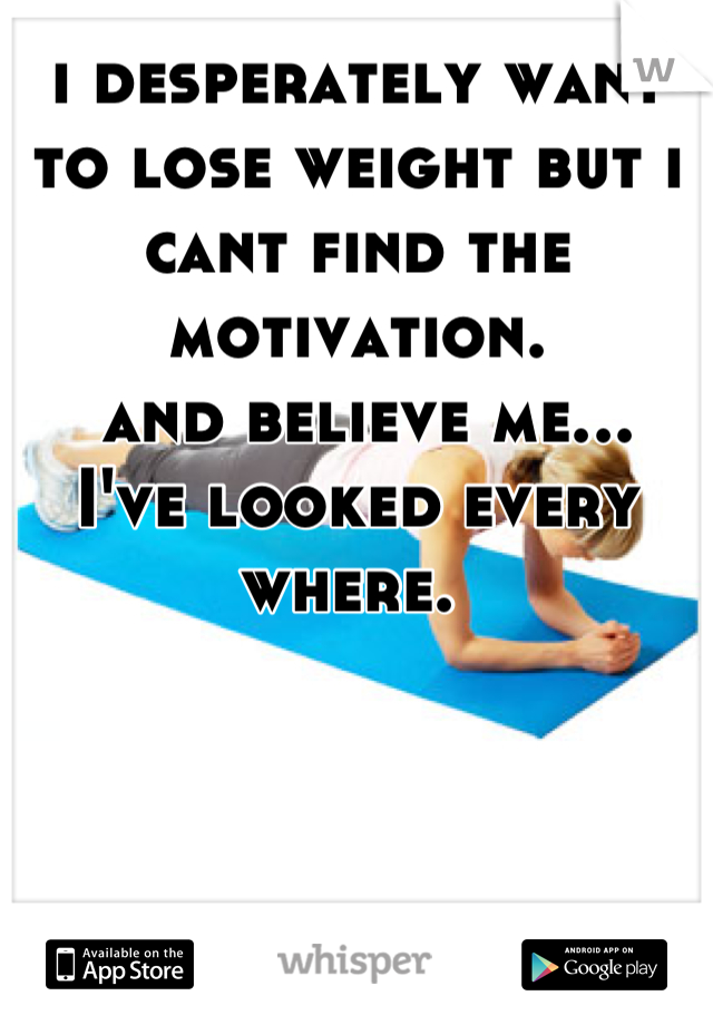 i desperately want to lose weight but i cant find the motivation.
 and believe me...
I've looked every where. 