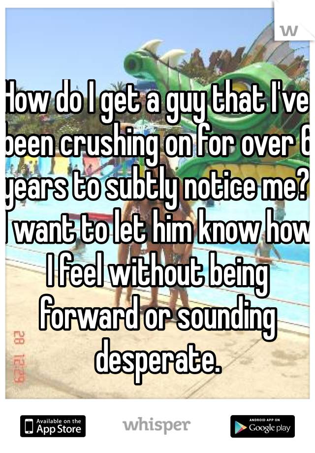 How do I get a guy that I've been crushing on for over 6 years to subtly notice me? I want to let him know how I feel without being forward or sounding desperate. 