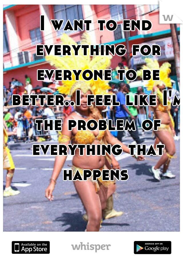 I want to end everything for everyone to be better..I feel like I'm the problem of everything that happens 