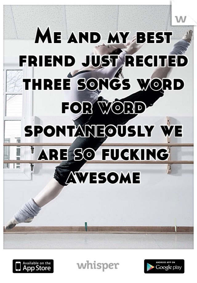 Me and my best friend just recited three songs word for word spontaneously we are so fucking awesome    