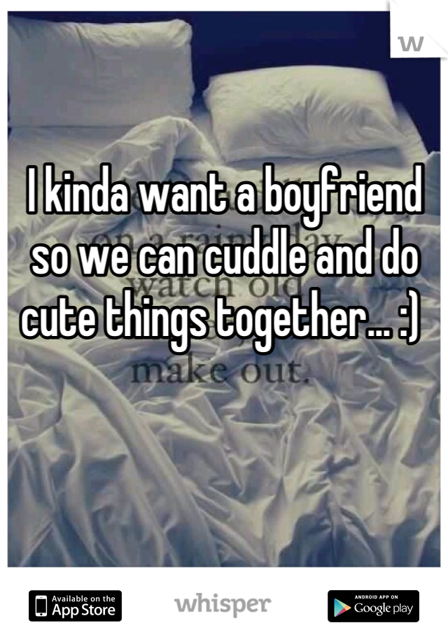 I kinda want a boyfriend so we can cuddle and do cute things together... :) 
