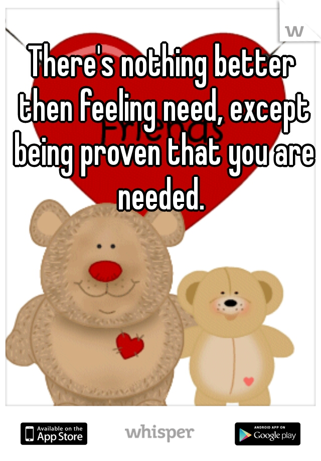 There's nothing better then feeling need, except being proven that you are needed. 