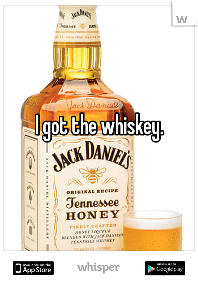 I got the whiskey. 