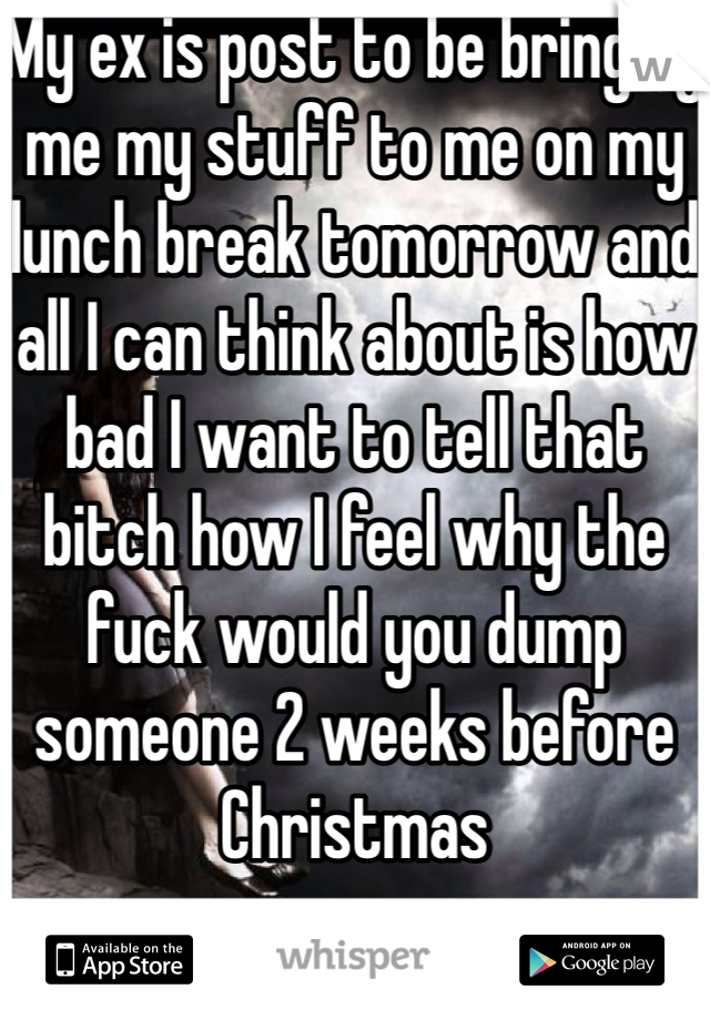My ex is post to be bringing me my stuff to me on my lunch break tomorrow and all I can think about is how bad I want to tell that bitch how I feel why the fuck would you dump someone 2 weeks before Christmas