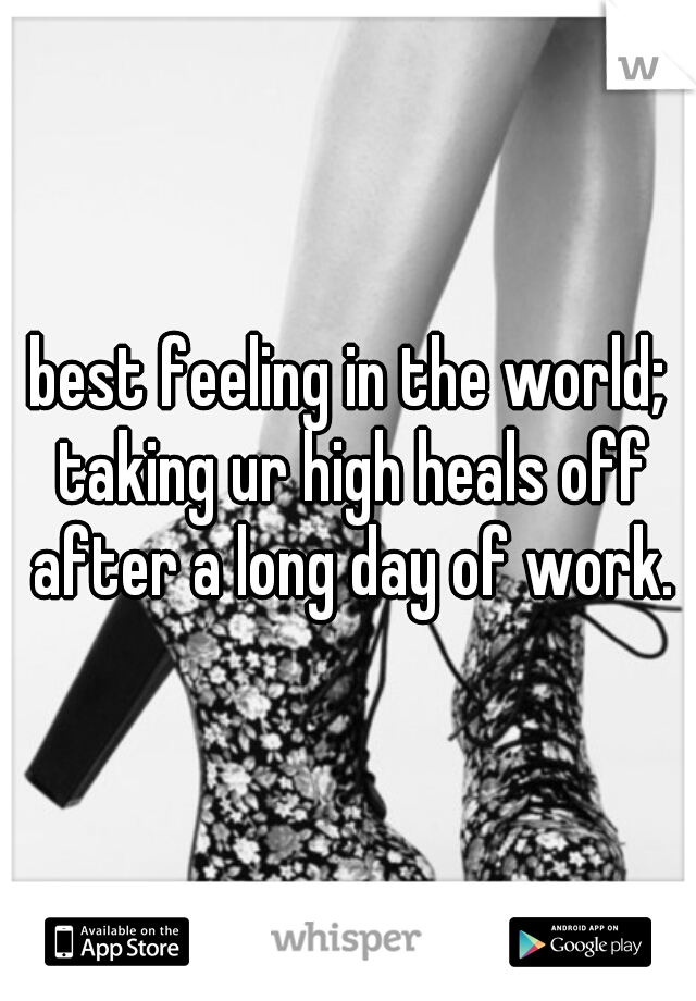 best feeling in the world; taking ur high heals off after a long day of work.