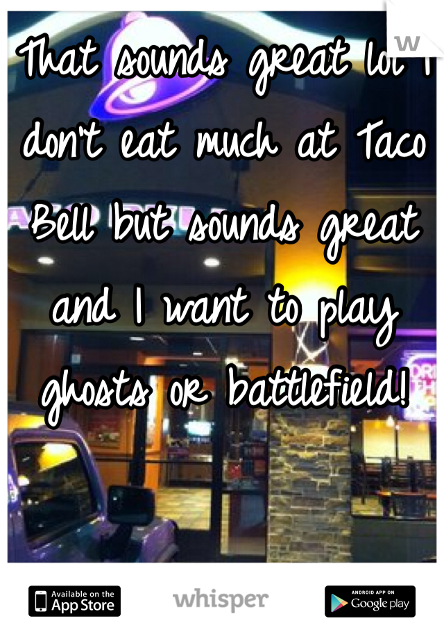That sounds great lol I don't eat much at Taco Bell but sounds great and I want to play ghosts or battlefield! 