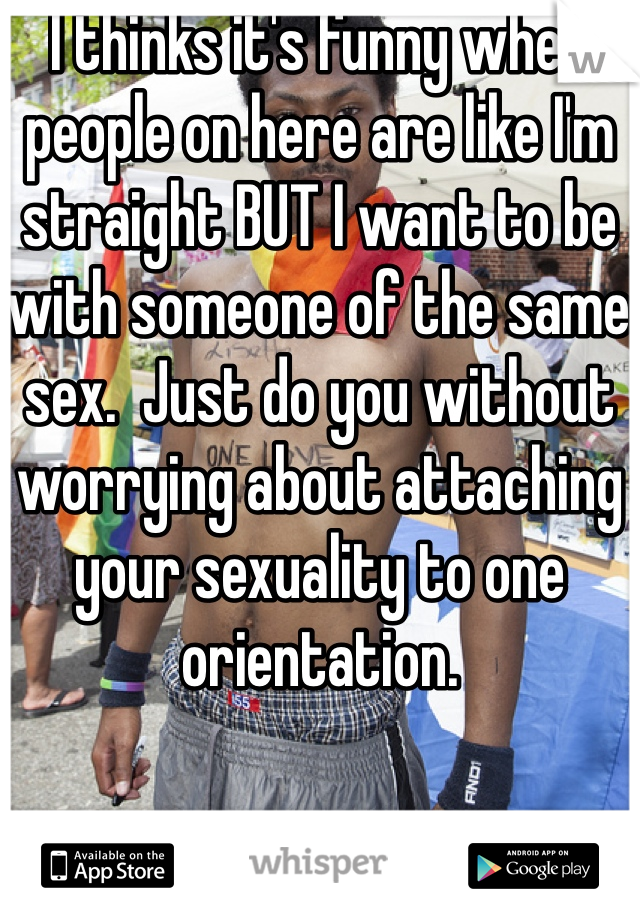 I thinks it's funny when people on here are like I'm straight BUT I want to be with someone of the same sex.  Just do you without worrying about attaching your sexuality to one orientation. 