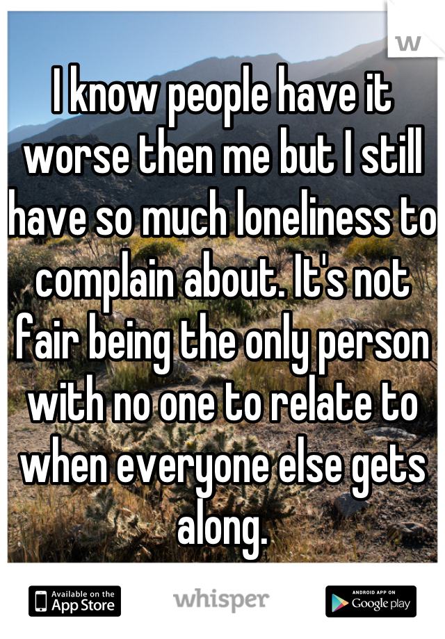 I know people have it worse then me but I still have so much loneliness to complain about. It's not fair being the only person with no one to relate to when everyone else gets along.