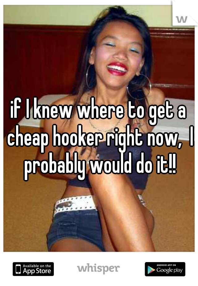 if I knew where to get a cheap hooker right now,  I probably would do it!!