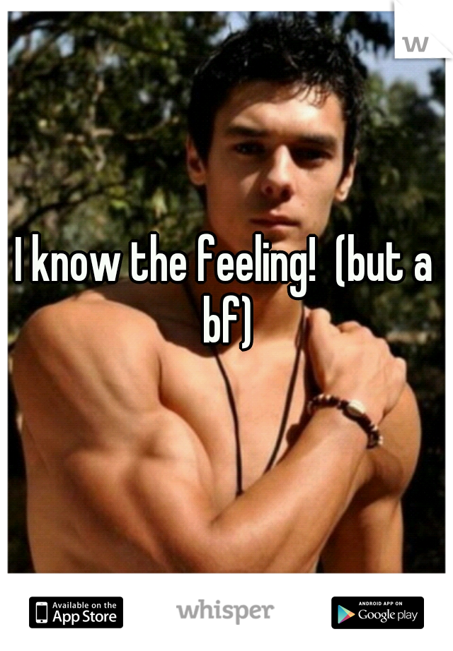 I know the feeling!  (but a bf)