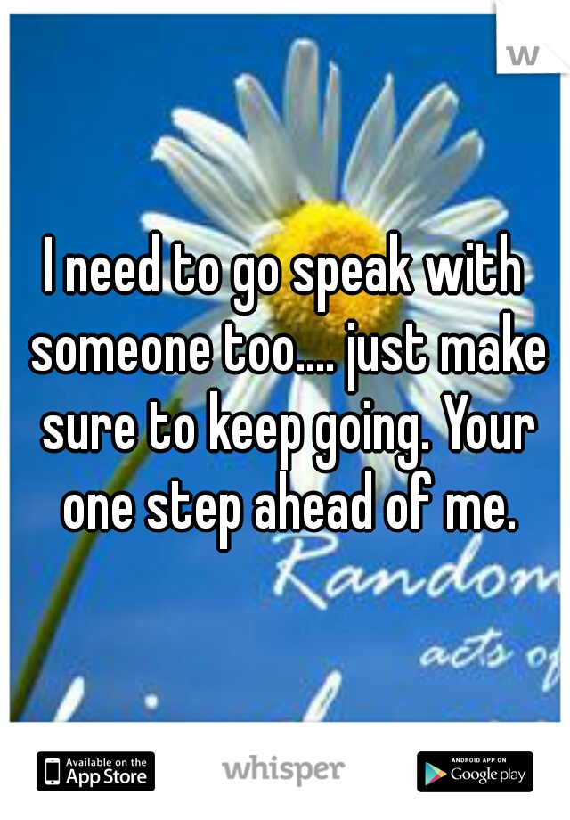 I need to go speak with someone too.... just make sure to keep going. Your one step ahead of me.