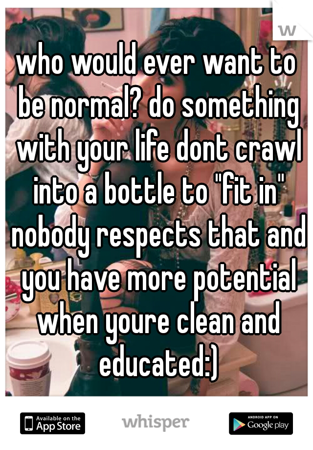 who would ever want to be normal? do something with your life dont crawl into a bottle to "fit in" nobody respects that and you have more potential when youre clean and educated:)