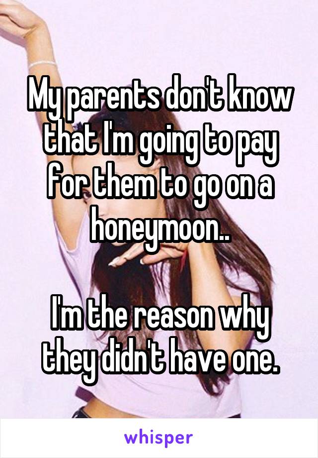 My parents don't know that I'm going to pay for them to go on a honeymoon..

I'm the reason why they didn't have one.