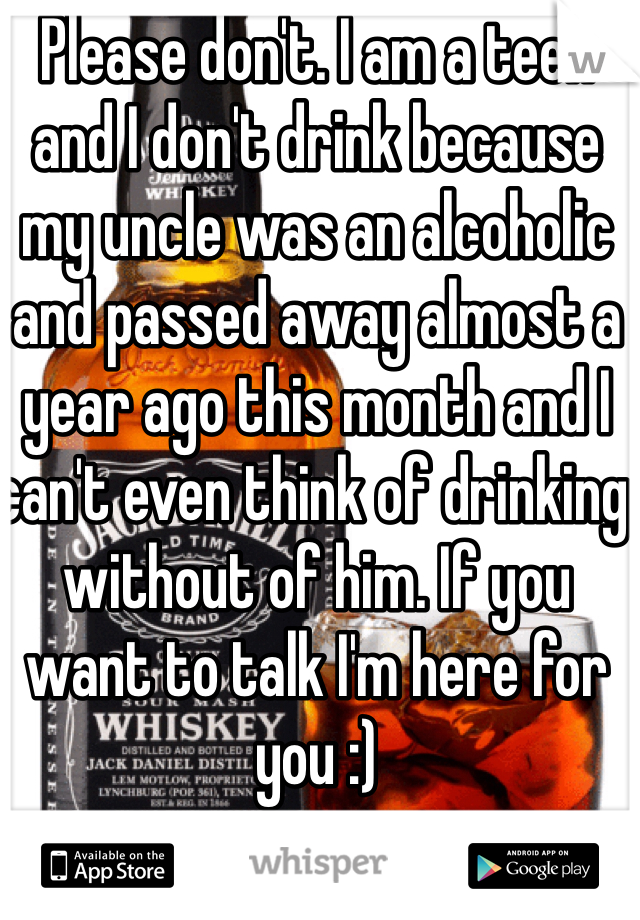 Please don't. I am a teen and I don't drink because my uncle was an alcoholic and passed away almost a year ago this month and I can't even think of drinking without of him. If you want to talk I'm here for you :)