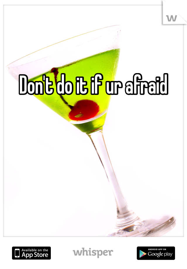 Don't do it if ur afraid 
