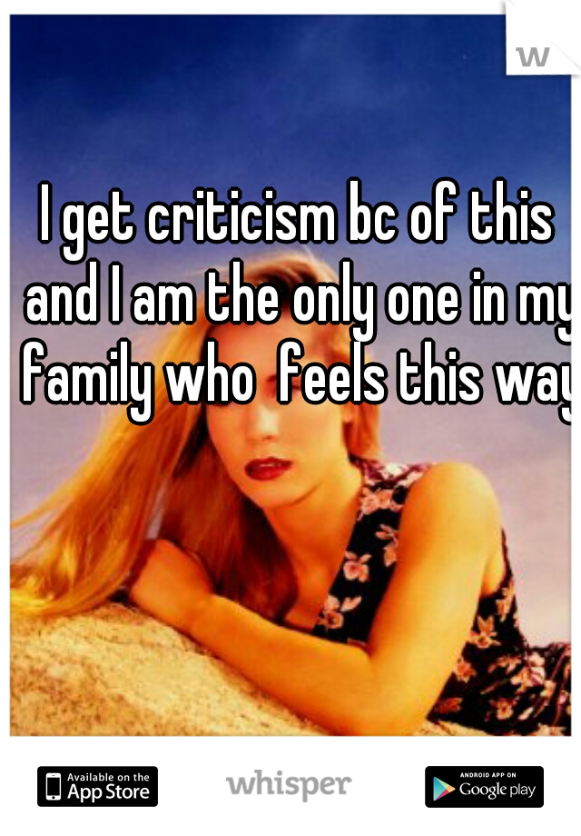 I get criticism bc of this and I am the only one in my family who  feels this way 