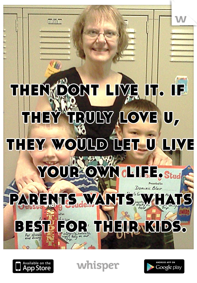 then dont live it. if they truly love u, they would let u live your own life. parents wants whats best for their kids.