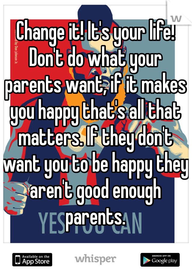 Change it! It's your life! Don't do what your parents want, if it makes you happy that's all that matters. If they don't want you to be happy they aren't good enough parents.