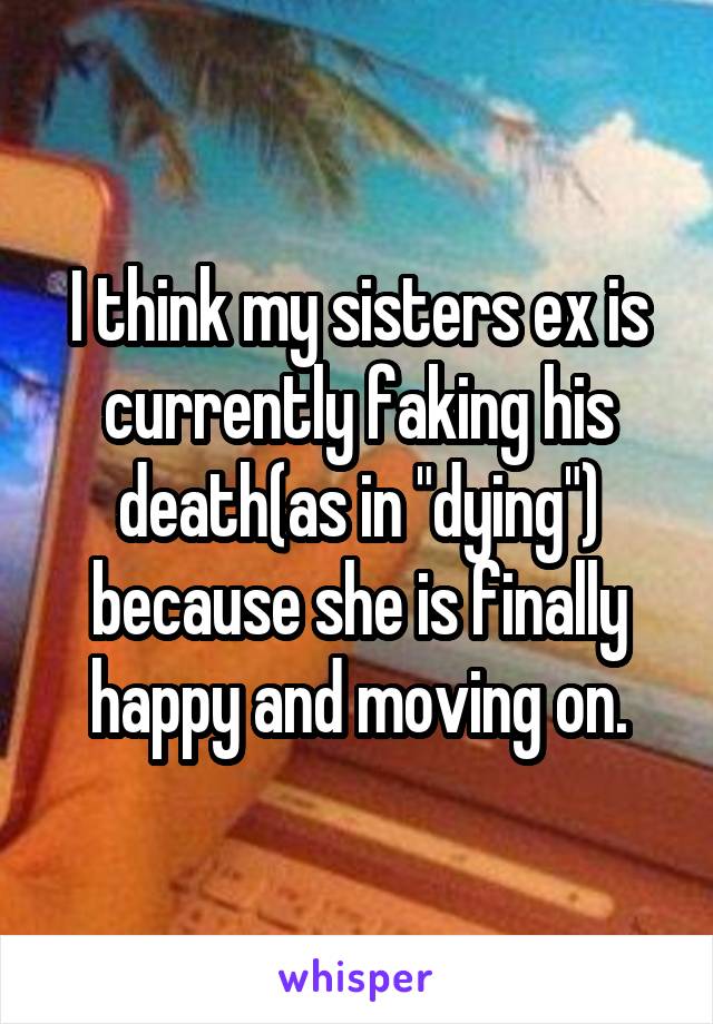 I think my sisters ex is currently faking his death(as in "dying") because she is finally happy and moving on.