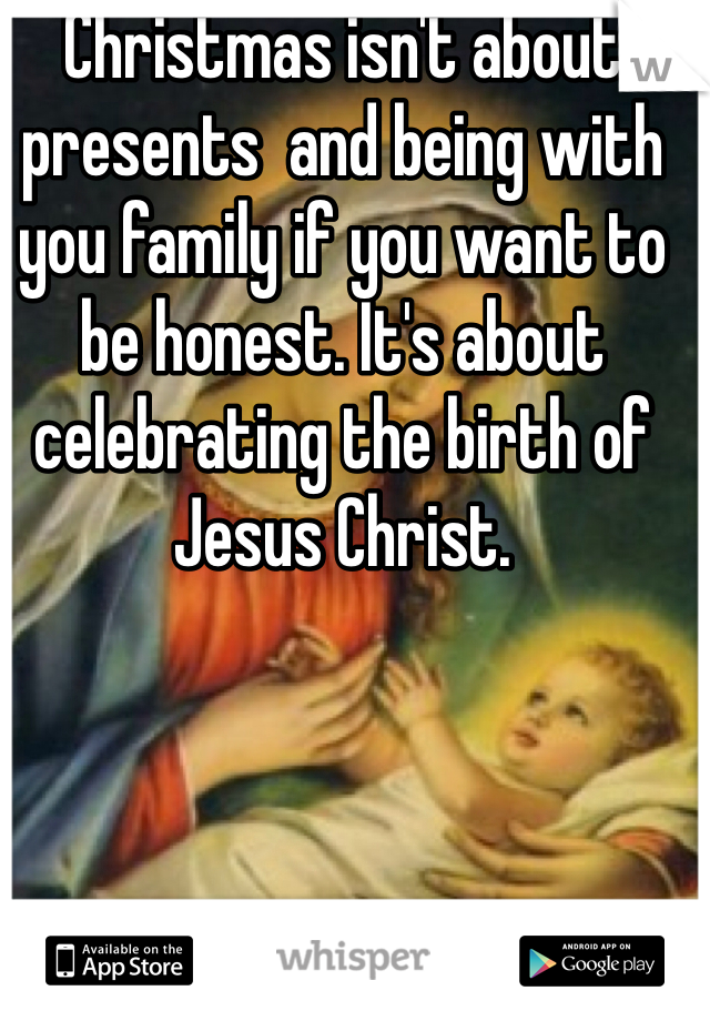 Christmas isn't about presents  and being with you family if you want to be honest. It's about celebrating the birth of Jesus Christ. 