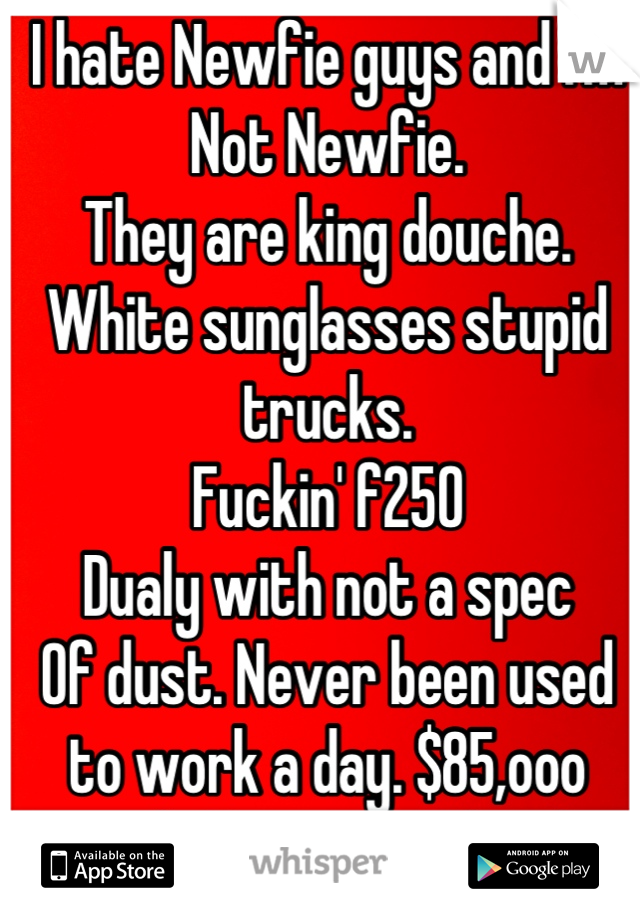 I hate Newfie guys and I'm
Not Newfie.
They are king douche.
White sunglasses stupid trucks.
Fuckin' f250
Dualy with not a spec
Of dust. Never been used to work a day. $85,ooo truck. Not even a hitch. 