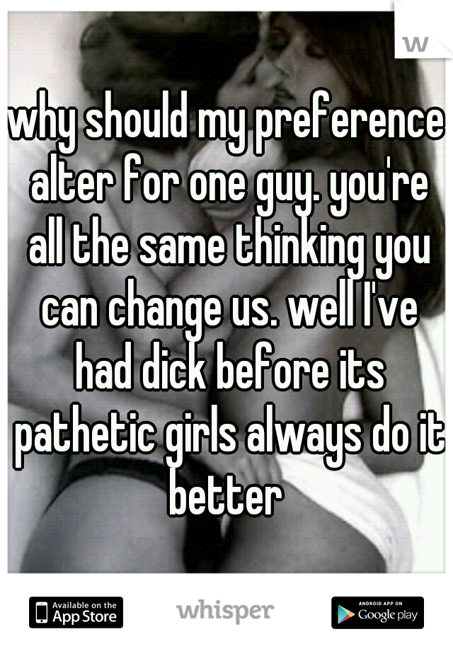 why should my preference alter for one guy. you're all the same thinking you can change us. well I've had dick before its pathetic girls always do it better 