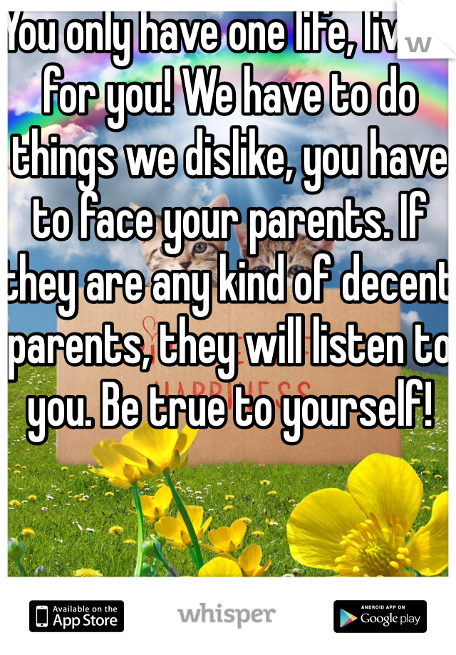 You only have one life, live it for you! We have to do things we dislike, you have to face your parents. If they are any kind of decent parents, they will listen to you. Be true to yourself!