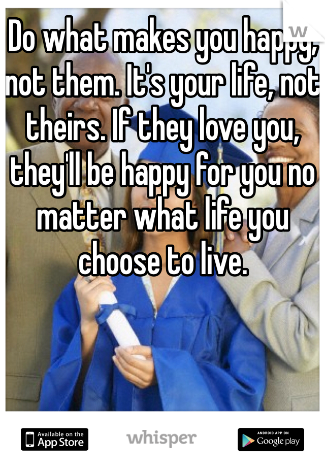 Do what makes you happy, not them. It's your life, not theirs. If they love you, they'll be happy for you no matter what life you choose to live.