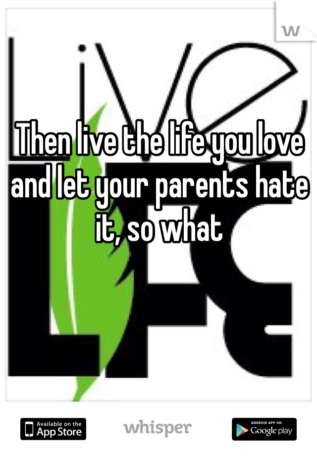 Then live the life you love and let your parents hate it, so what  