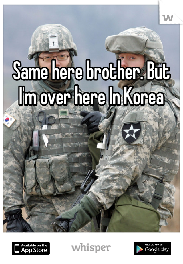 Same here brother. But I'm over here In Korea
