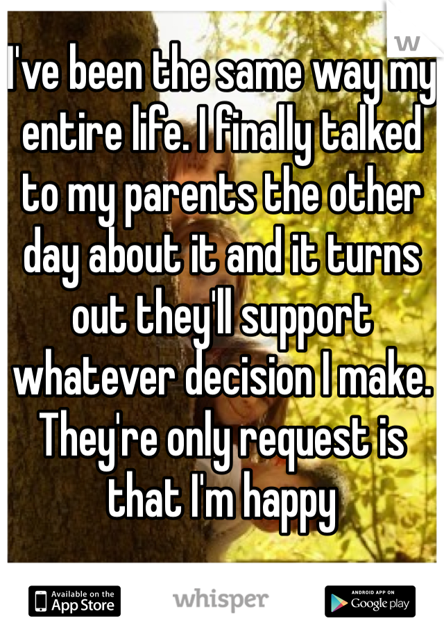 I've been the same way my entire life. I finally talked to my parents the other day about it and it turns out they'll support whatever decision I make. They're only request is that I'm happy