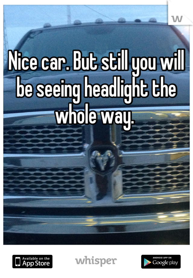 Nice car. But still you will be seeing headlight the whole way. 