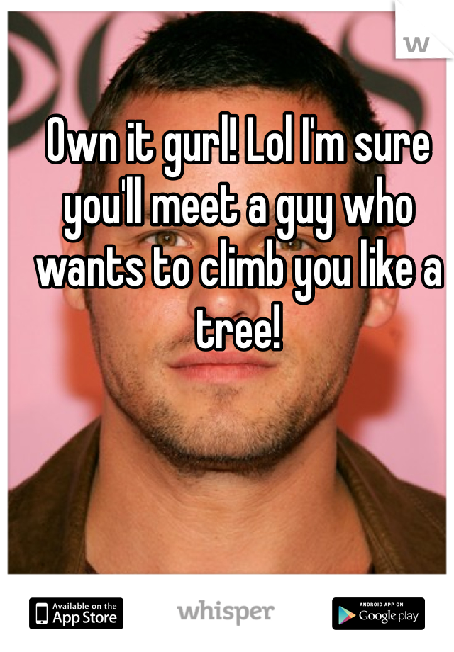 Own it gurl! Lol I'm sure you'll meet a guy who wants to climb you like a tree!
