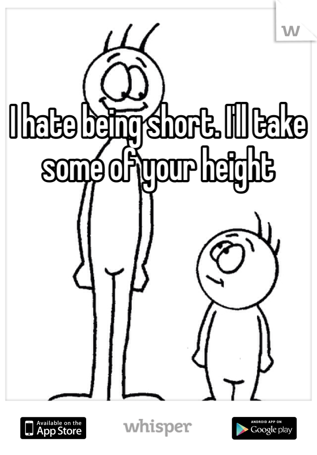 I hate being short. I'll take some of your height 