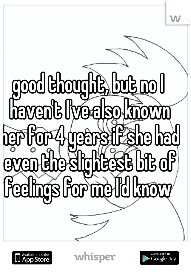 good thought, but no I haven't I've also known her for 4 years if she had even the slightest bit of feelings for me I'd know 