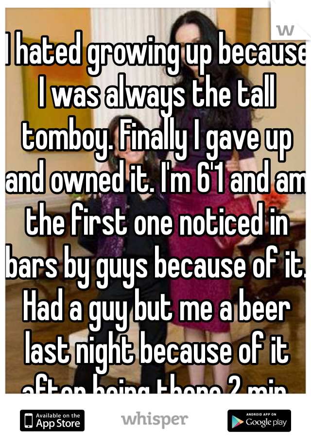 I hated growing up because I was always the tall tomboy. Finally I gave up and owned it. I'm 6'1 and am the first one noticed in bars by guys because of it. Had a guy but me a beer last night because of it after being there 2 min.
