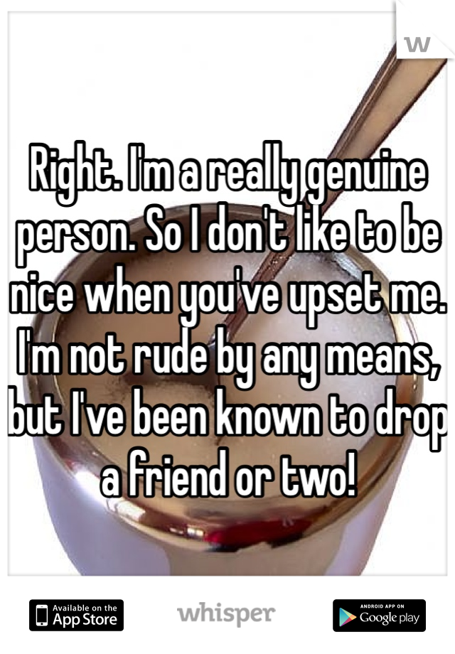 Right. I'm a really genuine person. So I don't like to be nice when you've upset me. I'm not rude by any means, but I've been known to drop a friend or two!