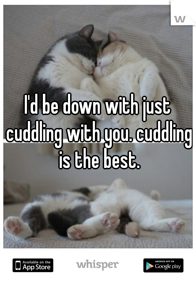 I'd be down with just cuddling with you. cuddling is the best.