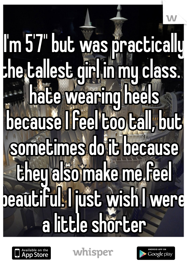 I'm 5'7" but was practically the tallest girl in my class. I hate wearing heels because I feel too tall, but sometimes do it because they also make me feel beautiful. I just wish I were a little shorter