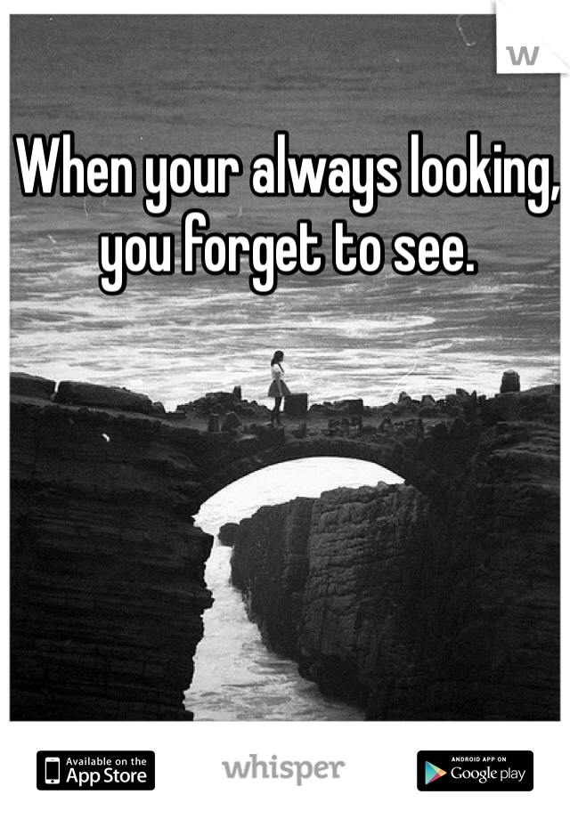 When your always looking, you forget to see.